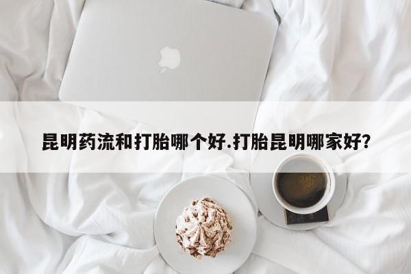 打胎药购买昆明药流和打胎哪个好.打胎昆明哪家好？