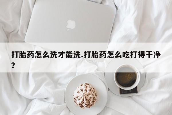 打胎药购买打胎药怎么洗才能洗.打胎药怎么吃打得干净？