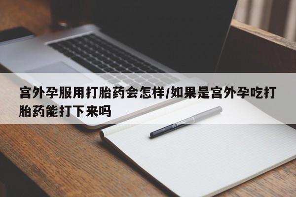 打胎药购买宫外孕服用打胎药会怎样/如果是宫外孕吃打胎药能打下来吗