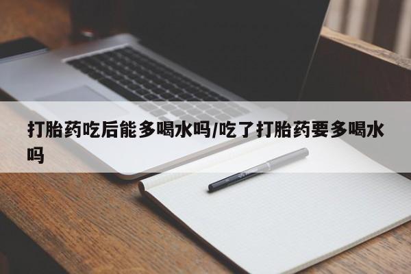 打胎药购买打胎药吃后能多喝水吗/吃了打胎药要多喝水吗