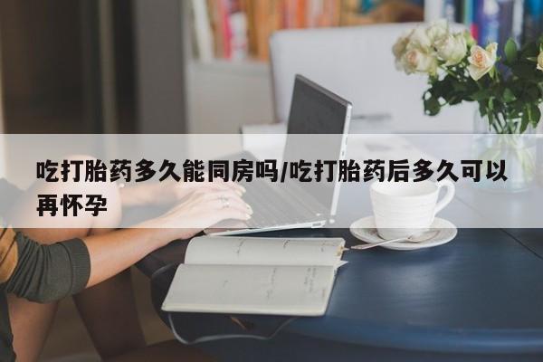 打胎药购买吃打胎药多久能同房吗/吃打胎药后多久可以再怀孕