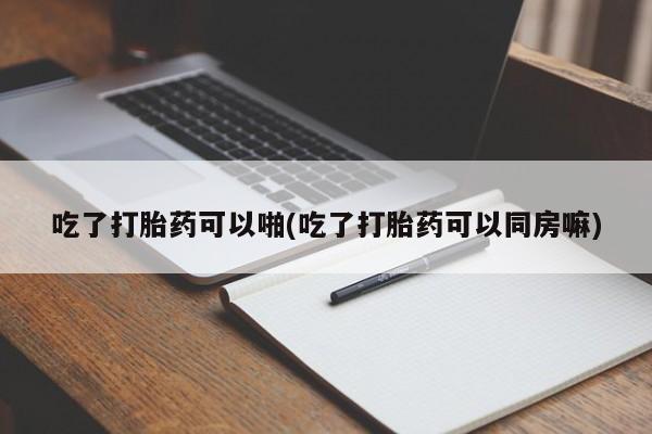 打胎药购买吃了打胎药可以啪(吃了打胎药可以同房嘛)