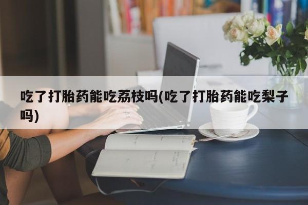 打胎药购买吃了打胎药能吃荔枝吗(吃了打胎药能吃梨子吗)