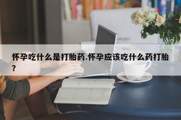 打胎药购买怀孕吃什么是打胎药.怀孕应该吃什么药打胎?
