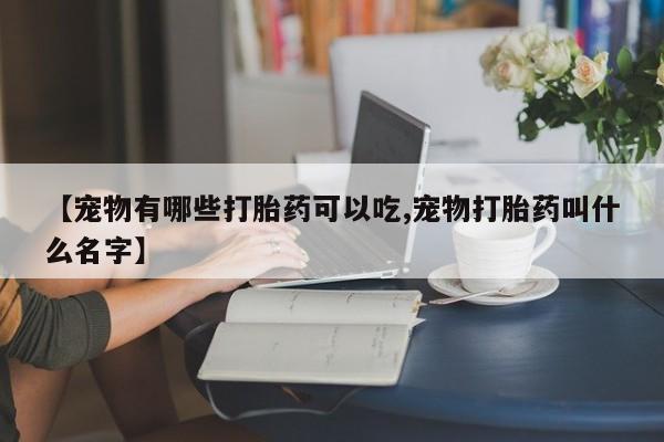 打胎药购买【宠物有哪些打胎药可以吃,宠物打胎药叫什么名字】