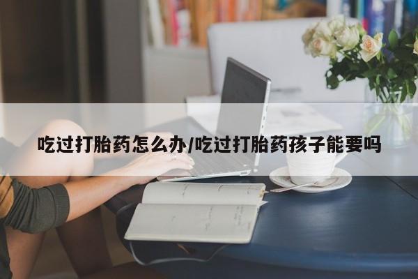 打胎药购买吃过打胎药怎么办/吃过打胎药孩子能要吗
