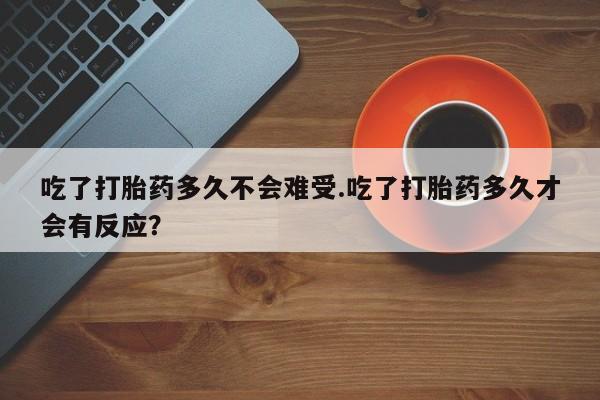 打胎药购买吃了打胎药多久不会难受.吃了打胎药多久才会有反应?