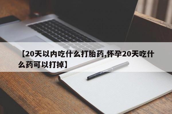 打胎药购买【20天以内吃什么打胎药,怀孕20天吃什么药可以打掉】