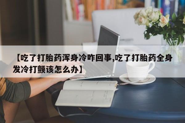 打胎药购买【吃了打胎药浑身冷咋回事,吃了打胎药全身发冷打颤该怎么办】