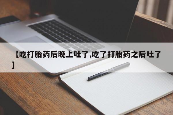 打胎药购买【吃打胎药后晚上吐了,吃了打胎药之后吐了】