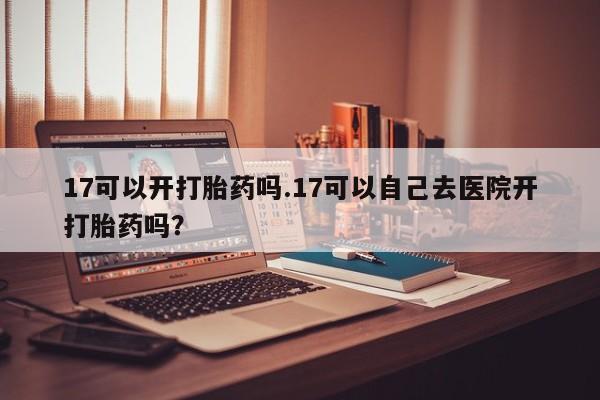 打胎药购买17可以开打胎药吗.17可以自己去医院开打胎药吗?